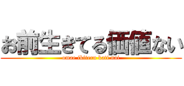 お前生きてる価値ない (omae ikiteru kati nai)