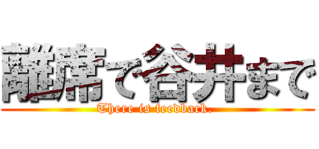 離席で谷井まで (There is feedback. )
