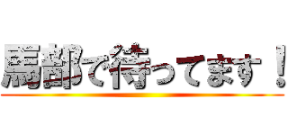 馬部で待ってます！ ()