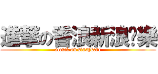 進撃の香浪新浪娛樂 (attack on sinahkent)