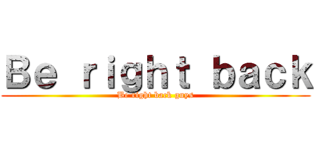 Ｂｅ ｒｉｇｈｔ ｂａｃｋ (Be right back guys)