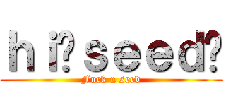 ｈｉ你ｓｅｅｄ呢 (Fuck u seed)