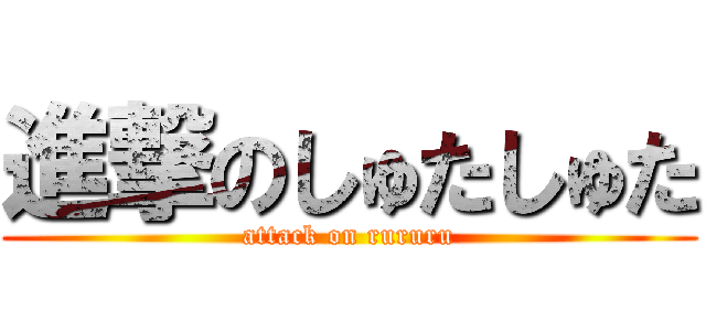 進撃のしゅたしゅた (attack on rururu)