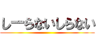 しーらないしらない ()