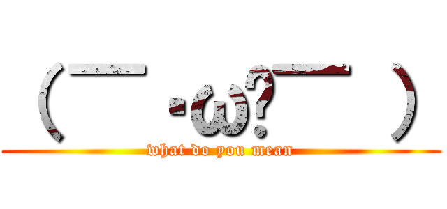 （ ▔•ω•▔ ） (what do you mean)