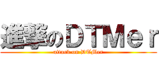 進撃のＤＴＭｅｒ (attack on DTMer)