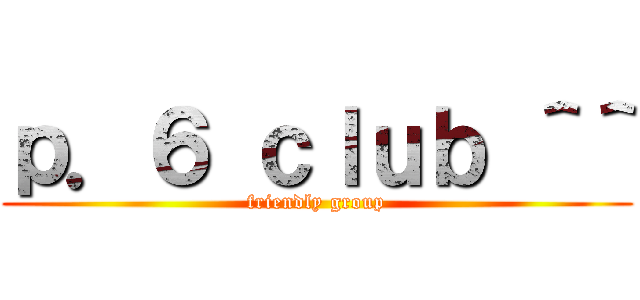 ｐ．６ ｃｌｕｂ ＾＾ (friendly group)