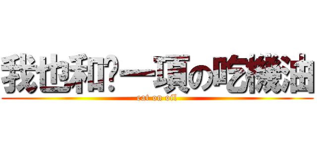我也和你一項の吃機油 (eat on oil)