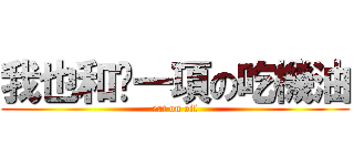 我也和你一項の吃機油 (eat on oil)