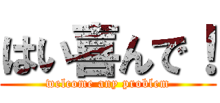 はい喜んで！ (welcome any problem)