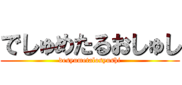 でしゅめたるおしゅし (desyumetalosyushi)