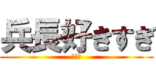 兵長好きすぎ (死ぬ。)