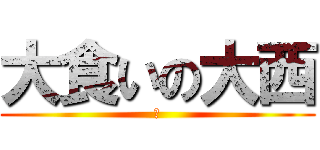大食いの大西 (あ)