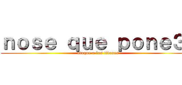 ｎｏｓｅ ｑｕｅ ｐｏｎｅ３ｒ (ataque a los titanes)