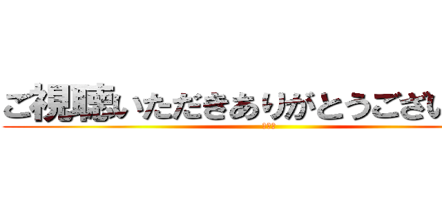 ご視聴いただきありがとうございました (終わり)