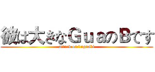 彼は大きなＧｕａのＢです (attack on daguabi)