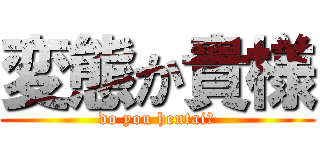 変態か貴様 (do you hentai?)