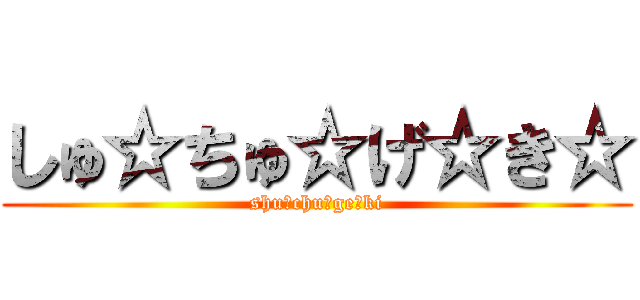 しゅ☆ちゅ☆げ☆き☆ (shu☆chu☆ge☆ki)