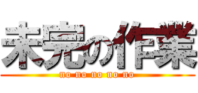 未完の作業 (no no no no no)