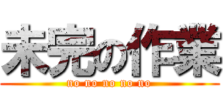 未完の作業 (no no no no no)