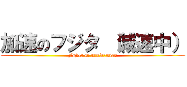 加速のフジタ （減速中） (Fujita of acceleration)