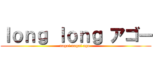 ｌｏｎｇ ｌｏｎｇ アゴー (nagai nagai ago-)