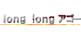 ｌｏｎｇ ｌｏｎｇ アゴー (nagai nagai ago-)