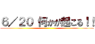 ６／２０ 何かが起こる！！ ()