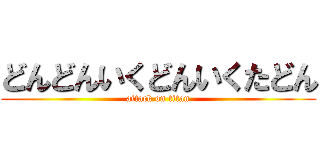どんどんいくどんいくたどん (attack on titan)