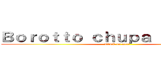 Ｂｏｒｏｔｔｏ ｃｈｕｐａ ｅｌ ｐｉｃｏ (attack on neet)