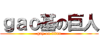 ｇａｏ基の巨人 (gay on titan)