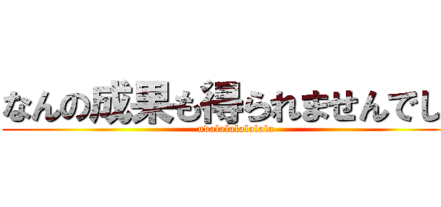 なんの成果も得られませんでした (uvalalalalalala)