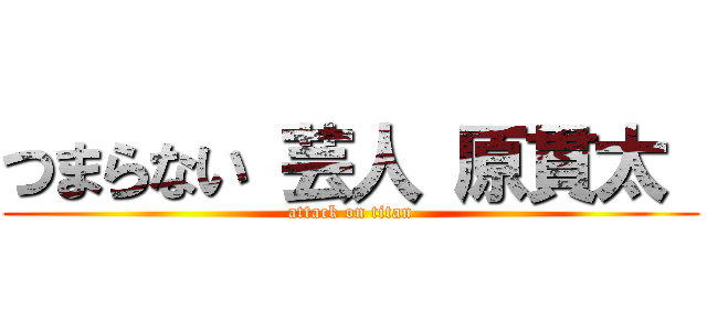 つまらない 芸人 原貫太  (attack on titan)