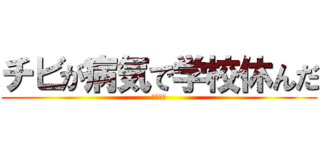 チビが病気で学校休んだ (ばかか？)