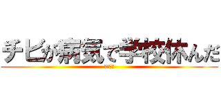 チビが病気で学校休んだ (ばかか？)
