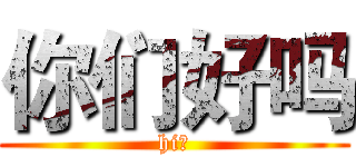 你们好吗 (hi！)
