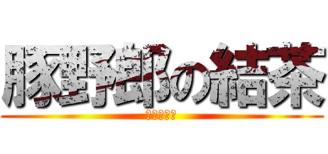 豚野郎の結茶 (ただのバカ)