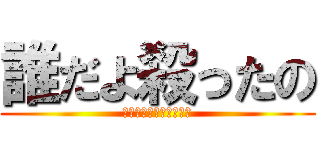 誰だよ殺ったの (シリアス雰囲気ブチ壊し)