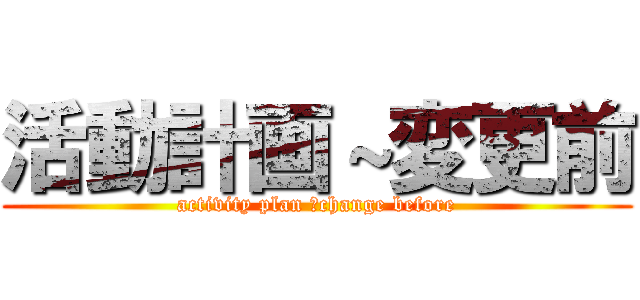 活動計画～変更前 (activity plan ～change before)