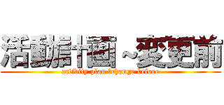 活動計画～変更前 (activity plan ～change before)