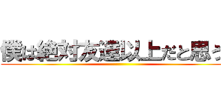 僕は絶対友達以上だと思うで ()