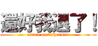 還好我退了！ (attack on fisherman)