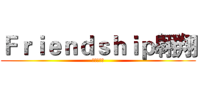 Ｆｒｉｅｎｄｓｈｉｐ翱翔 (渣團呀呵呵)