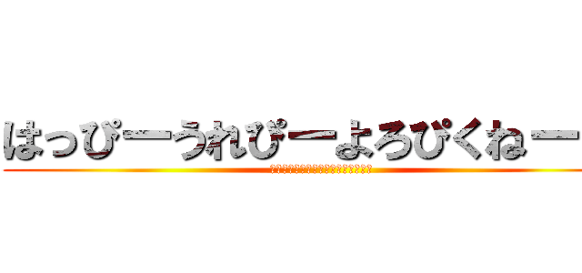 はっぴーうれぴーよろぴくねー！！ (ﾊｯﾋﾟｰｳﾚﾋﾟｰﾖﾛﾋﾟｸﾈｰ)