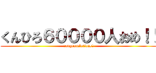 くんひろ６００００人おめ！！ (congratulations！)