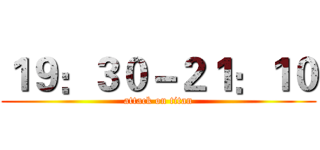 １９：３０－２１：１０ (attack on titan)