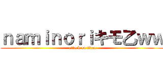 ｎａｍｉｎｏｒｉキモ乙ｗｗ (attack on titan)