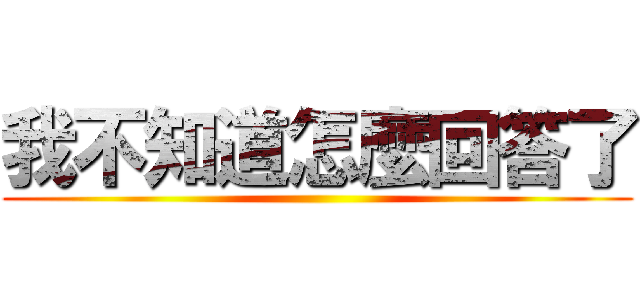 我不知道怎麼回答了 ()