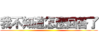 我不知道怎麼回答了 ()