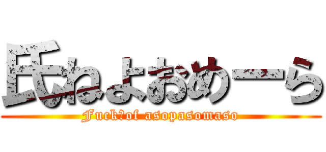 氏ねよおめーら (Fuck　of asopasomaso)